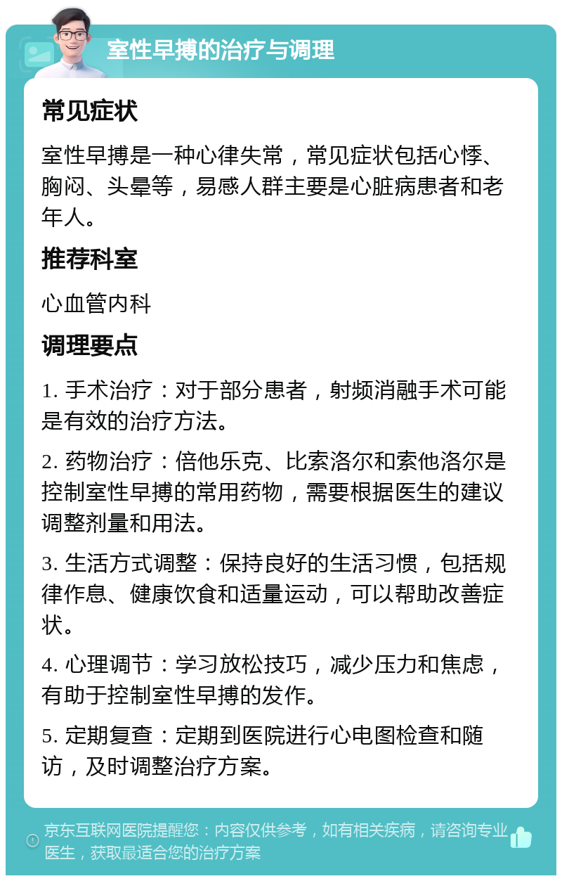 室性早搏的治疗与调理 常见症状 室性早搏是一种心律失常，常见症状包括心悸、胸闷、头晕等，易感人群主要是心脏病患者和老年人。 推荐科室 心血管内科 调理要点 1. 手术治疗：对于部分患者，射频消融手术可能是有效的治疗方法。 2. 药物治疗：倍他乐克、比索洛尔和索他洛尔是控制室性早搏的常用药物，需要根据医生的建议调整剂量和用法。 3. 生活方式调整：保持良好的生活习惯，包括规律作息、健康饮食和适量运动，可以帮助改善症状。 4. 心理调节：学习放松技巧，减少压力和焦虑，有助于控制室性早搏的发作。 5. 定期复查：定期到医院进行心电图检查和随访，及时调整治疗方案。