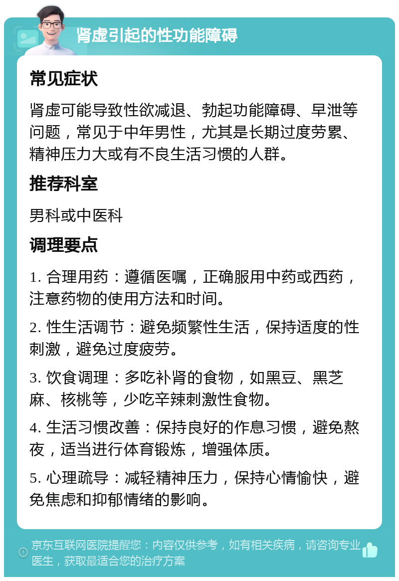 肾虚引起的性功能障碍 常见症状 肾虚可能导致性欲减退、勃起功能障碍、早泄等问题，常见于中年男性，尤其是长期过度劳累、精神压力大或有不良生活习惯的人群。 推荐科室 男科或中医科 调理要点 1. 合理用药：遵循医嘱，正确服用中药或西药，注意药物的使用方法和时间。 2. 性生活调节：避免频繁性生活，保持适度的性刺激，避免过度疲劳。 3. 饮食调理：多吃补肾的食物，如黑豆、黑芝麻、核桃等，少吃辛辣刺激性食物。 4. 生活习惯改善：保持良好的作息习惯，避免熬夜，适当进行体育锻炼，增强体质。 5. 心理疏导：减轻精神压力，保持心情愉快，避免焦虑和抑郁情绪的影响。