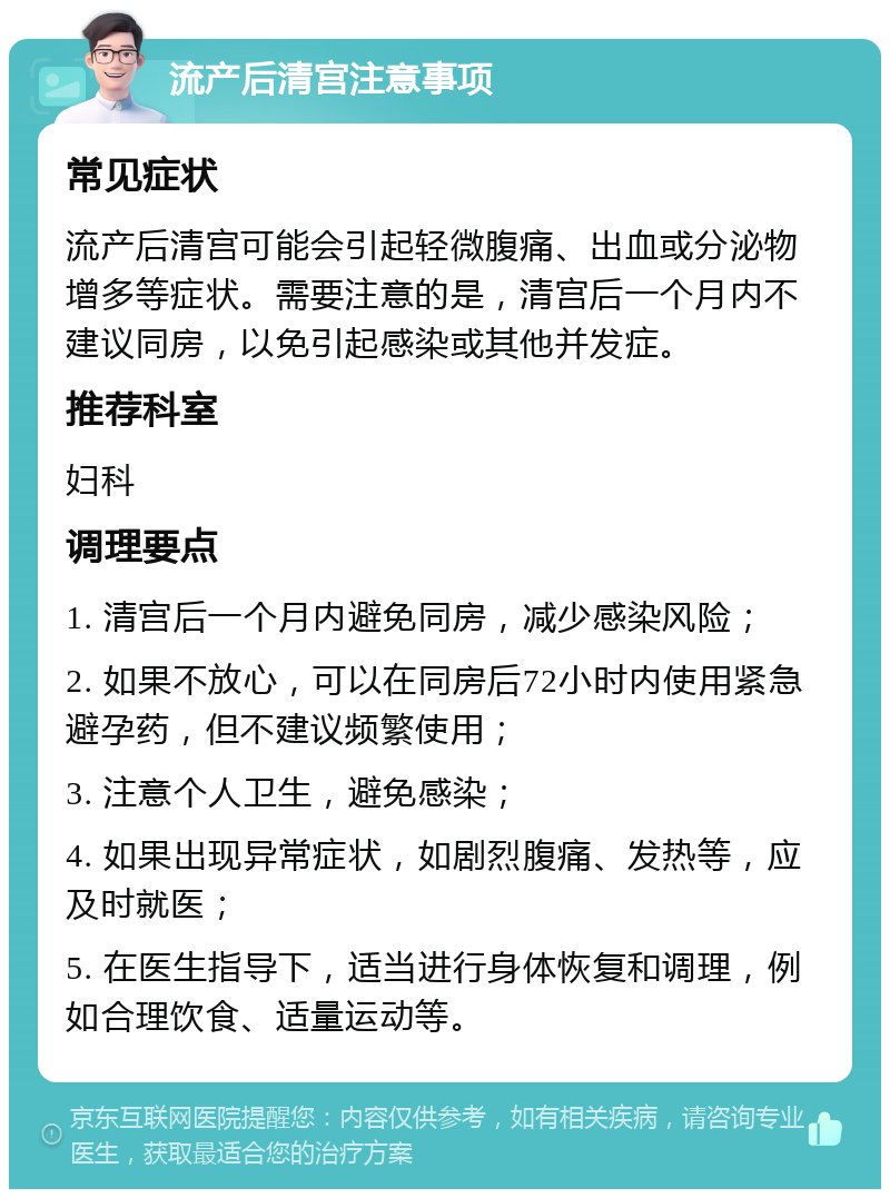 流产后清宫注意事项 常见症状 流产后清宫可能会引起轻微腹痛、出血或分泌物增多等症状。需要注意的是，清宫后一个月内不建议同房，以免引起感染或其他并发症。 推荐科室 妇科 调理要点 1. 清宫后一个月内避免同房，减少感染风险； 2. 如果不放心，可以在同房后72小时内使用紧急避孕药，但不建议频繁使用； 3. 注意个人卫生，避免感染； 4. 如果出现异常症状，如剧烈腹痛、发热等，应及时就医； 5. 在医生指导下，适当进行身体恢复和调理，例如合理饮食、适量运动等。