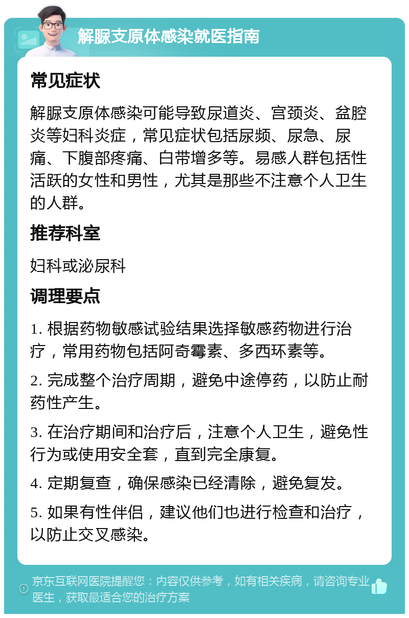 解脲支原体感染就医指南 常见症状 解脲支原体感染可能导致尿道炎、宫颈炎、盆腔炎等妇科炎症，常见症状包括尿频、尿急、尿痛、下腹部疼痛、白带增多等。易感人群包括性活跃的女性和男性，尤其是那些不注意个人卫生的人群。 推荐科室 妇科或泌尿科 调理要点 1. 根据药物敏感试验结果选择敏感药物进行治疗，常用药物包括阿奇霉素、多西环素等。 2. 完成整个治疗周期，避免中途停药，以防止耐药性产生。 3. 在治疗期间和治疗后，注意个人卫生，避免性行为或使用安全套，直到完全康复。 4. 定期复查，确保感染已经清除，避免复发。 5. 如果有性伴侣，建议他们也进行检查和治疗，以防止交叉感染。