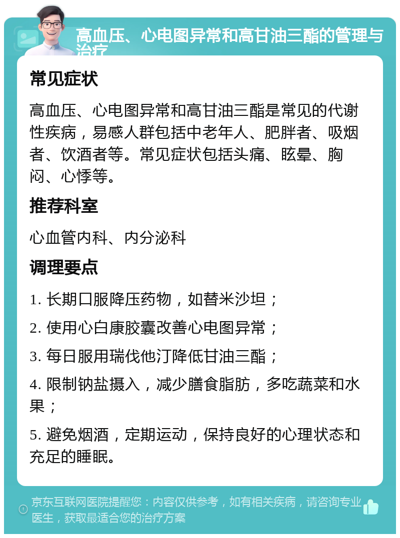 高血压、心电图异常和高甘油三酯的管理与治疗 常见症状 高血压、心电图异常和高甘油三酯是常见的代谢性疾病，易感人群包括中老年人、肥胖者、吸烟者、饮酒者等。常见症状包括头痛、眩晕、胸闷、心悸等。 推荐科室 心血管内科、内分泌科 调理要点 1. 长期口服降压药物，如替米沙坦； 2. 使用心白康胶囊改善心电图异常； 3. 每日服用瑞伐他汀降低甘油三酯； 4. 限制钠盐摄入，减少膳食脂肪，多吃蔬菜和水果； 5. 避免烟酒，定期运动，保持良好的心理状态和充足的睡眠。