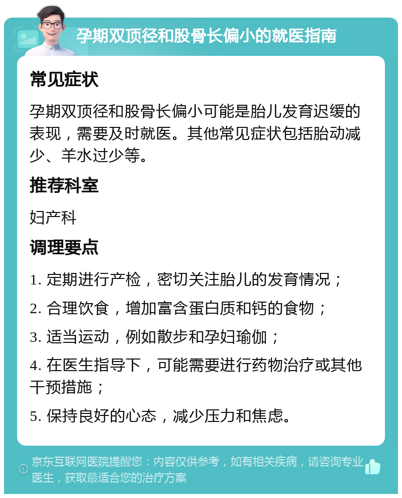 孕期双顶径和股骨长偏小的就医指南 常见症状 孕期双顶径和股骨长偏小可能是胎儿发育迟缓的表现，需要及时就医。其他常见症状包括胎动减少、羊水过少等。 推荐科室 妇产科 调理要点 1. 定期进行产检，密切关注胎儿的发育情况； 2. 合理饮食，增加富含蛋白质和钙的食物； 3. 适当运动，例如散步和孕妇瑜伽； 4. 在医生指导下，可能需要进行药物治疗或其他干预措施； 5. 保持良好的心态，减少压力和焦虑。