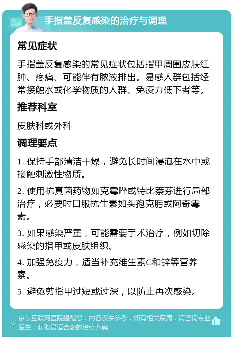 手指盖反复感染的治疗与调理 常见症状 手指盖反复感染的常见症状包括指甲周围皮肤红肿、疼痛、可能伴有脓液排出。易感人群包括经常接触水或化学物质的人群、免疫力低下者等。 推荐科室 皮肤科或外科 调理要点 1. 保持手部清洁干燥，避免长时间浸泡在水中或接触刺激性物质。 2. 使用抗真菌药物如克霉唑或特比萘芬进行局部治疗，必要时口服抗生素如头孢克肟或阿奇霉素。 3. 如果感染严重，可能需要手术治疗，例如切除感染的指甲或皮肤组织。 4. 加强免疫力，适当补充维生素C和锌等营养素。 5. 避免剪指甲过短或过深，以防止再次感染。