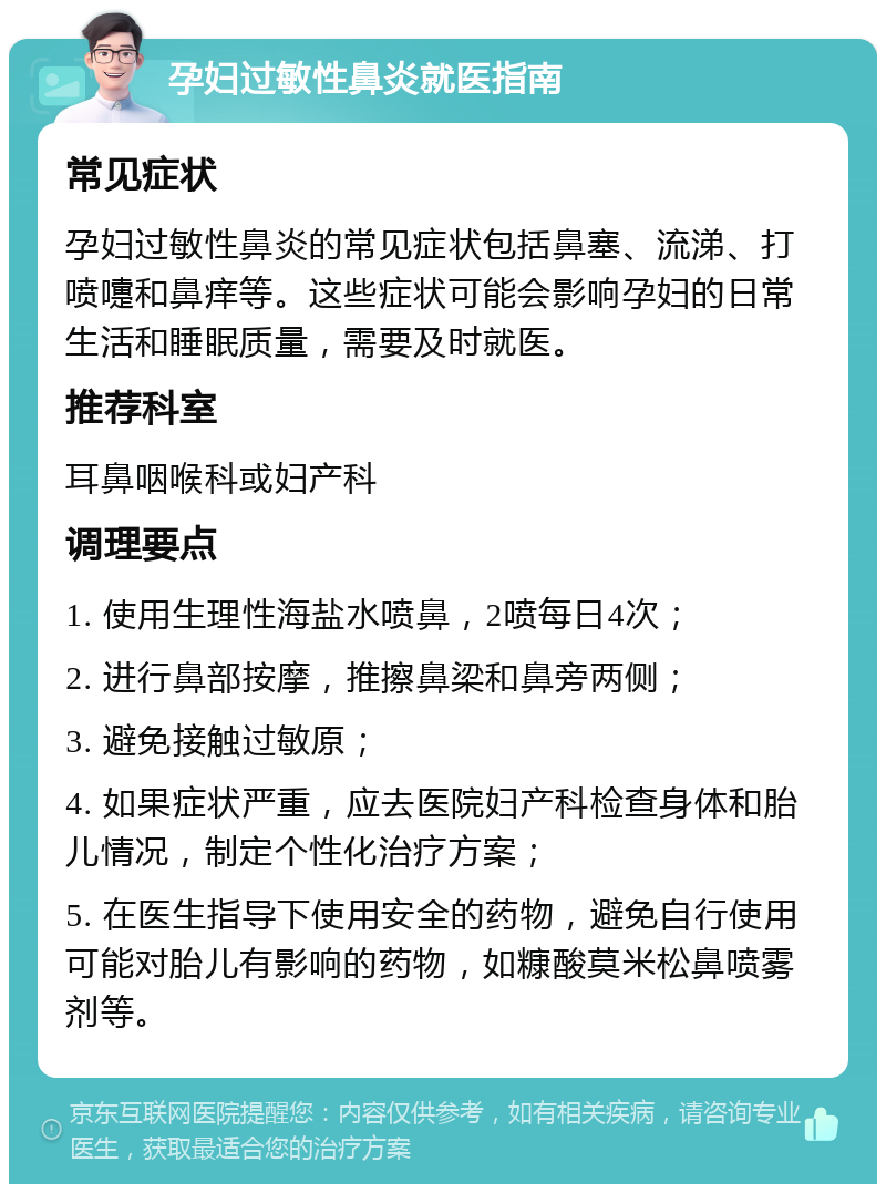 孕妇过敏性鼻炎就医指南 常见症状 孕妇过敏性鼻炎的常见症状包括鼻塞、流涕、打喷嚏和鼻痒等。这些症状可能会影响孕妇的日常生活和睡眠质量，需要及时就医。 推荐科室 耳鼻咽喉科或妇产科 调理要点 1. 使用生理性海盐水喷鼻，2喷每日4次； 2. 进行鼻部按摩，推擦鼻梁和鼻旁两侧； 3. 避免接触过敏原； 4. 如果症状严重，应去医院妇产科检查身体和胎儿情况，制定个性化治疗方案； 5. 在医生指导下使用安全的药物，避免自行使用可能对胎儿有影响的药物，如糠酸莫米松鼻喷雾剂等。