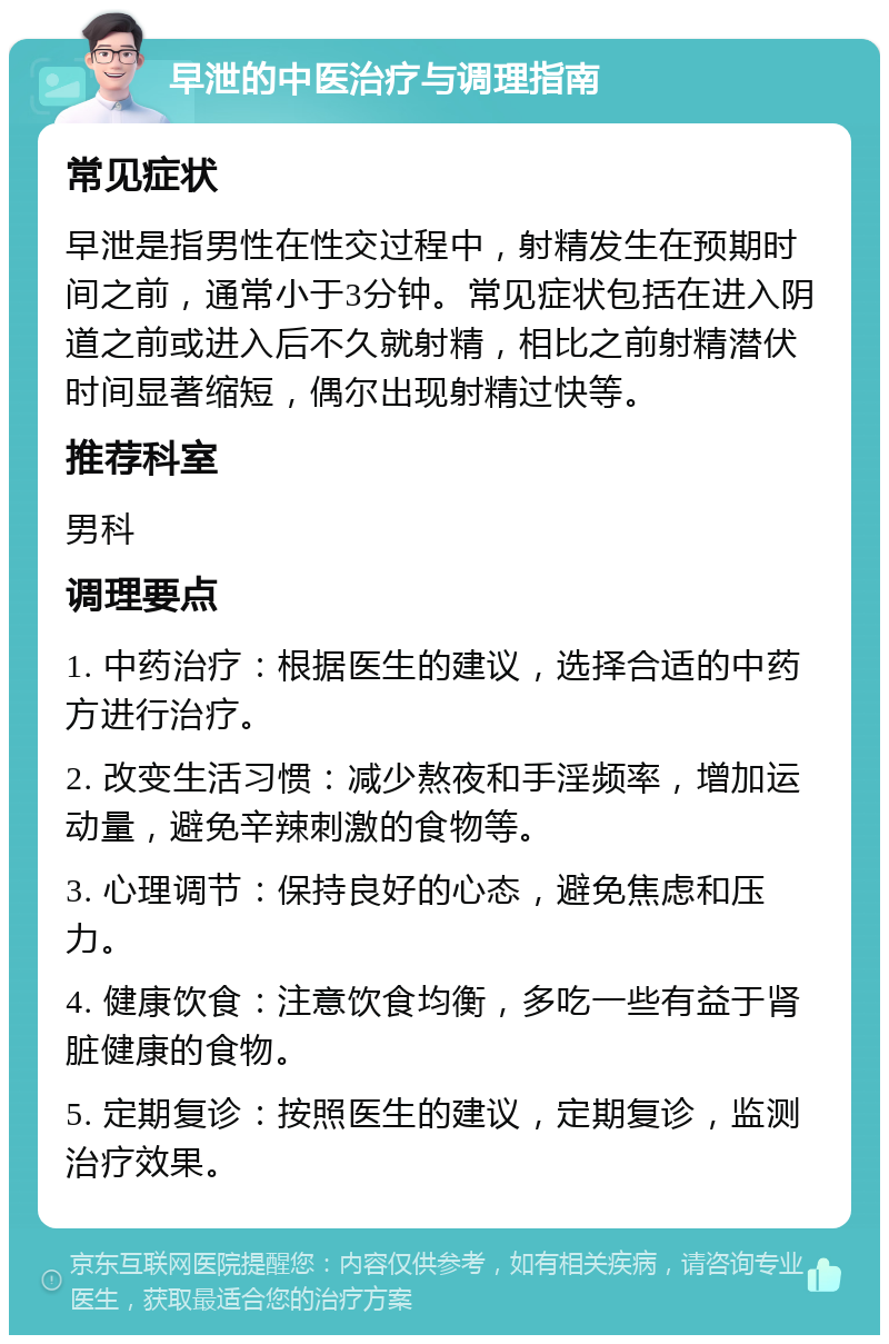 早泄的中医治疗与调理指南 常见症状 早泄是指男性在性交过程中，射精发生在预期时间之前，通常小于3分钟。常见症状包括在进入阴道之前或进入后不久就射精，相比之前射精潜伏时间显著缩短，偶尔出现射精过快等。 推荐科室 男科 调理要点 1. 中药治疗：根据医生的建议，选择合适的中药方进行治疗。 2. 改变生活习惯：减少熬夜和手淫频率，增加运动量，避免辛辣刺激的食物等。 3. 心理调节：保持良好的心态，避免焦虑和压力。 4. 健康饮食：注意饮食均衡，多吃一些有益于肾脏健康的食物。 5. 定期复诊：按照医生的建议，定期复诊，监测治疗效果。