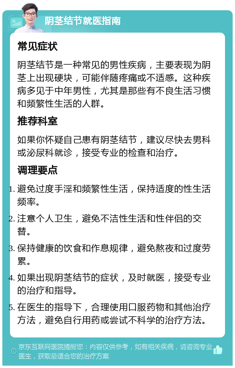 阴茎结节就医指南 常见症状 阴茎结节是一种常见的男性疾病，主要表现为阴茎上出现硬块，可能伴随疼痛或不适感。这种疾病多见于中年男性，尤其是那些有不良生活习惯和频繁性生活的人群。 推荐科室 如果你怀疑自己患有阴茎结节，建议尽快去男科或泌尿科就诊，接受专业的检查和治疗。 调理要点 避免过度手淫和频繁性生活，保持适度的性生活频率。 注意个人卫生，避免不洁性生活和性伴侣的交替。 保持健康的饮食和作息规律，避免熬夜和过度劳累。 如果出现阴茎结节的症状，及时就医，接受专业的治疗和指导。 在医生的指导下，合理使用口服药物和其他治疗方法，避免自行用药或尝试不科学的治疗方法。