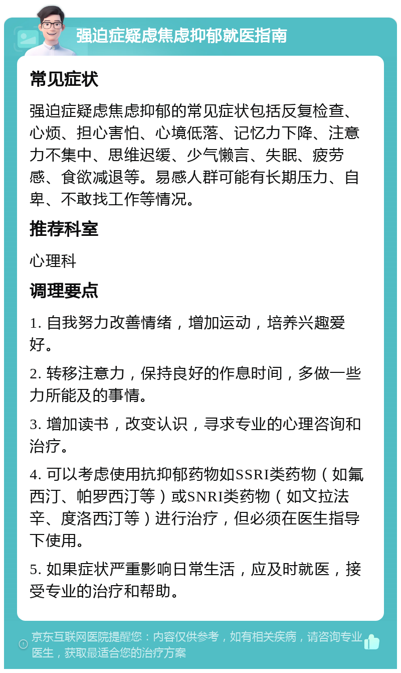 强迫症疑虑焦虑抑郁就医指南 常见症状 强迫症疑虑焦虑抑郁的常见症状包括反复检查、心烦、担心害怕、心境低落、记忆力下降、注意力不集中、思维迟缓、少气懒言、失眠、疲劳感、食欲减退等。易感人群可能有长期压力、自卑、不敢找工作等情况。 推荐科室 心理科 调理要点 1. 自我努力改善情绪，增加运动，培养兴趣爱好。 2. 转移注意力，保持良好的作息时间，多做一些力所能及的事情。 3. 增加读书，改变认识，寻求专业的心理咨询和治疗。 4. 可以考虑使用抗抑郁药物如SSRI类药物（如氟西汀、帕罗西汀等）或SNRI类药物（如文拉法辛、度洛西汀等）进行治疗，但必须在医生指导下使用。 5. 如果症状严重影响日常生活，应及时就医，接受专业的治疗和帮助。