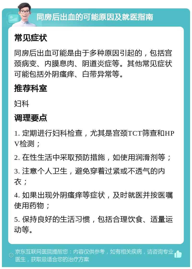 同房后出血的可能原因及就医指南 常见症状 同房后出血可能是由于多种原因引起的，包括宫颈病变、内膜息肉、阴道炎症等。其他常见症状可能包括外阴瘙痒、白带异常等。 推荐科室 妇科 调理要点 1. 定期进行妇科检查，尤其是宫颈TCT筛查和HPV检测； 2. 在性生活中采取预防措施，如使用润滑剂等； 3. 注意个人卫生，避免穿着过紧或不透气的内衣； 4. 如果出现外阴瘙痒等症状，及时就医并按医嘱使用药物； 5. 保持良好的生活习惯，包括合理饮食、适量运动等。