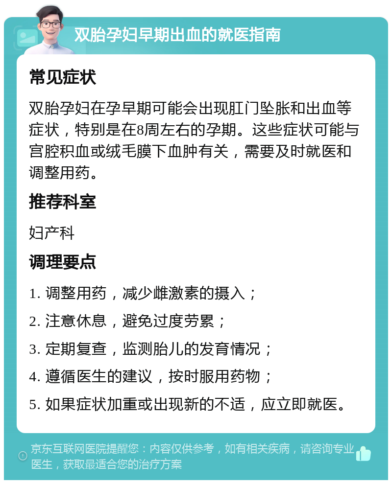 双胎孕妇早期出血的就医指南 常见症状 双胎孕妇在孕早期可能会出现肛门坠胀和出血等症状，特别是在8周左右的孕期。这些症状可能与宫腔积血或绒毛膜下血肿有关，需要及时就医和调整用药。 推荐科室 妇产科 调理要点 1. 调整用药，减少雌激素的摄入； 2. 注意休息，避免过度劳累； 3. 定期复查，监测胎儿的发育情况； 4. 遵循医生的建议，按时服用药物； 5. 如果症状加重或出现新的不适，应立即就医。