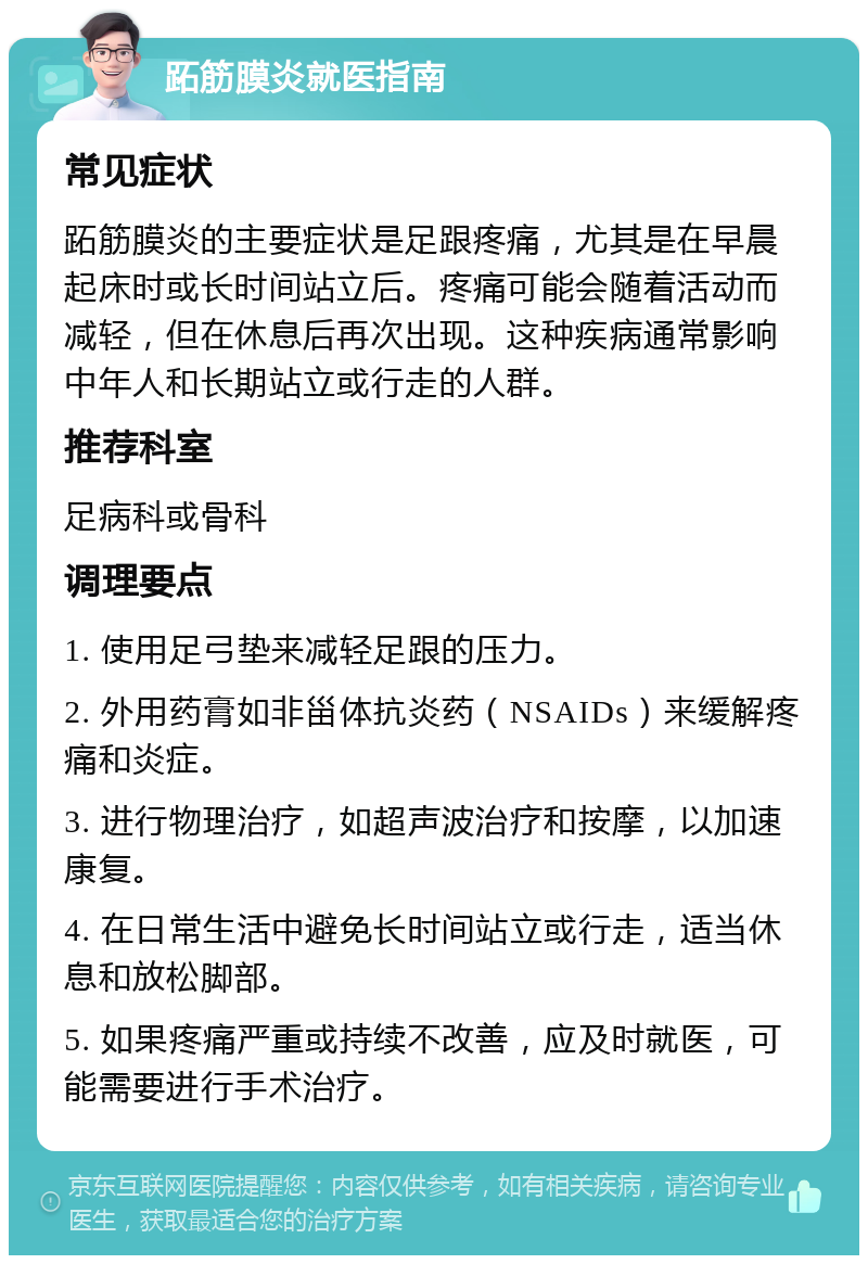 跖筋膜炎就医指南 常见症状 跖筋膜炎的主要症状是足跟疼痛，尤其是在早晨起床时或长时间站立后。疼痛可能会随着活动而减轻，但在休息后再次出现。这种疾病通常影响中年人和长期站立或行走的人群。 推荐科室 足病科或骨科 调理要点 1. 使用足弓垫来减轻足跟的压力。 2. 外用药膏如非甾体抗炎药（NSAIDs）来缓解疼痛和炎症。 3. 进行物理治疗，如超声波治疗和按摩，以加速康复。 4. 在日常生活中避免长时间站立或行走，适当休息和放松脚部。 5. 如果疼痛严重或持续不改善，应及时就医，可能需要进行手术治疗。