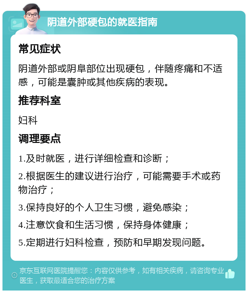 阴道外部硬包的就医指南 常见症状 阴道外部或阴阜部位出现硬包，伴随疼痛和不适感，可能是囊肿或其他疾病的表现。 推荐科室 妇科 调理要点 1.及时就医，进行详细检查和诊断； 2.根据医生的建议进行治疗，可能需要手术或药物治疗； 3.保持良好的个人卫生习惯，避免感染； 4.注意饮食和生活习惯，保持身体健康； 5.定期进行妇科检查，预防和早期发现问题。