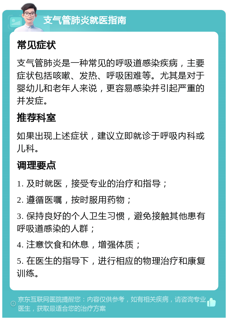 支气管肺炎就医指南 常见症状 支气管肺炎是一种常见的呼吸道感染疾病，主要症状包括咳嗽、发热、呼吸困难等。尤其是对于婴幼儿和老年人来说，更容易感染并引起严重的并发症。 推荐科室 如果出现上述症状，建议立即就诊于呼吸内科或儿科。 调理要点 1. 及时就医，接受专业的治疗和指导； 2. 遵循医嘱，按时服用药物； 3. 保持良好的个人卫生习惯，避免接触其他患有呼吸道感染的人群； 4. 注意饮食和休息，增强体质； 5. 在医生的指导下，进行相应的物理治疗和康复训练。