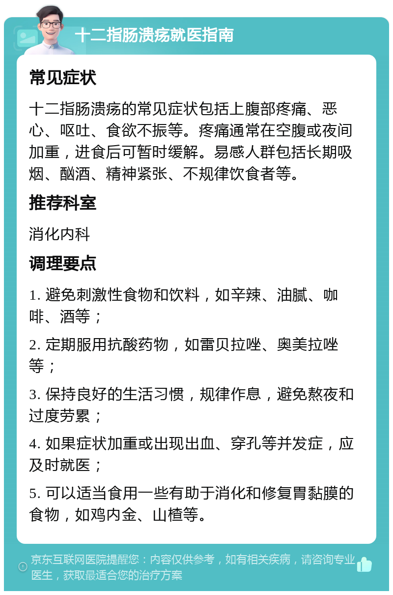 十二指肠溃疡就医指南 常见症状 十二指肠溃疡的常见症状包括上腹部疼痛、恶心、呕吐、食欲不振等。疼痛通常在空腹或夜间加重，进食后可暂时缓解。易感人群包括长期吸烟、酗酒、精神紧张、不规律饮食者等。 推荐科室 消化内科 调理要点 1. 避免刺激性食物和饮料，如辛辣、油腻、咖啡、酒等； 2. 定期服用抗酸药物，如雷贝拉唑、奥美拉唑等； 3. 保持良好的生活习惯，规律作息，避免熬夜和过度劳累； 4. 如果症状加重或出现出血、穿孔等并发症，应及时就医； 5. 可以适当食用一些有助于消化和修复胃黏膜的食物，如鸡内金、山楂等。