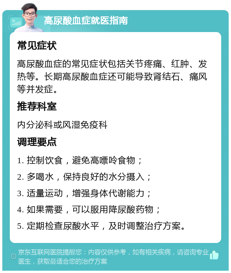 高尿酸血症就医指南 常见症状 高尿酸血症的常见症状包括关节疼痛、红肿、发热等。长期高尿酸血症还可能导致肾结石、痛风等并发症。 推荐科室 内分泌科或风湿免疫科 调理要点 1. 控制饮食，避免高嘌呤食物； 2. 多喝水，保持良好的水分摄入； 3. 适量运动，增强身体代谢能力； 4. 如果需要，可以服用降尿酸药物； 5. 定期检查尿酸水平，及时调整治疗方案。