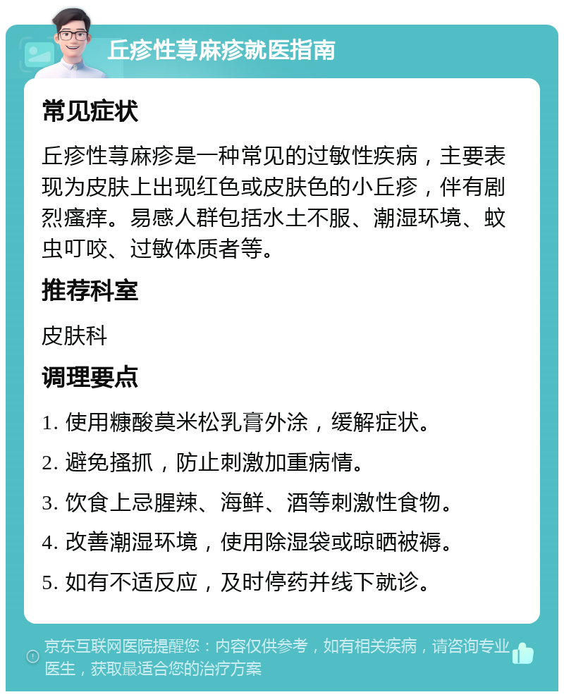 丘疹性荨麻疹就医指南 常见症状 丘疹性荨麻疹是一种常见的过敏性疾病，主要表现为皮肤上出现红色或皮肤色的小丘疹，伴有剧烈瘙痒。易感人群包括水土不服、潮湿环境、蚊虫叮咬、过敏体质者等。 推荐科室 皮肤科 调理要点 1. 使用糠酸莫米松乳膏外涂，缓解症状。 2. 避免搔抓，防止刺激加重病情。 3. 饮食上忌腥辣、海鲜、酒等刺激性食物。 4. 改善潮湿环境，使用除湿袋或晾晒被褥。 5. 如有不适反应，及时停药并线下就诊。