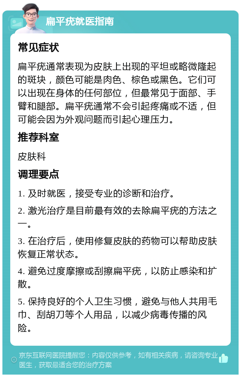 扁平疣就医指南 常见症状 扁平疣通常表现为皮肤上出现的平坦或略微隆起的斑块，颜色可能是肉色、棕色或黑色。它们可以出现在身体的任何部位，但最常见于面部、手臂和腿部。扁平疣通常不会引起疼痛或不适，但可能会因为外观问题而引起心理压力。 推荐科室 皮肤科 调理要点 1. 及时就医，接受专业的诊断和治疗。 2. 激光治疗是目前最有效的去除扁平疣的方法之一。 3. 在治疗后，使用修复皮肤的药物可以帮助皮肤恢复正常状态。 4. 避免过度摩擦或刮擦扁平疣，以防止感染和扩散。 5. 保持良好的个人卫生习惯，避免与他人共用毛巾、刮胡刀等个人用品，以减少病毒传播的风险。