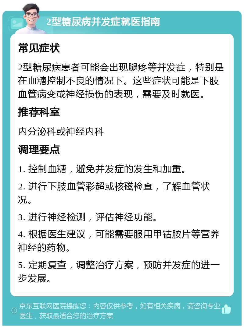 2型糖尿病并发症就医指南 常见症状 2型糖尿病患者可能会出现腿疼等并发症，特别是在血糖控制不良的情况下。这些症状可能是下肢血管病变或神经损伤的表现，需要及时就医。 推荐科室 内分泌科或神经内科 调理要点 1. 控制血糖，避免并发症的发生和加重。 2. 进行下肢血管彩超或核磁检查，了解血管状况。 3. 进行神经检测，评估神经功能。 4. 根据医生建议，可能需要服用甲钴胺片等营养神经的药物。 5. 定期复查，调整治疗方案，预防并发症的进一步发展。