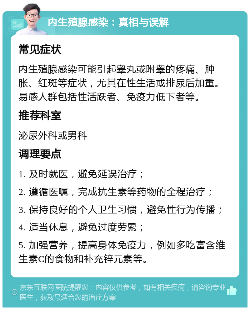 内生殖腺感染：真相与误解 常见症状 内生殖腺感染可能引起睾丸或附睾的疼痛、肿胀、红斑等症状，尤其在性生活或排尿后加重。易感人群包括性活跃者、免疫力低下者等。 推荐科室 泌尿外科或男科 调理要点 1. 及时就医，避免延误治疗； 2. 遵循医嘱，完成抗生素等药物的全程治疗； 3. 保持良好的个人卫生习惯，避免性行为传播； 4. 适当休息，避免过度劳累； 5. 加强营养，提高身体免疫力，例如多吃富含维生素C的食物和补充锌元素等。