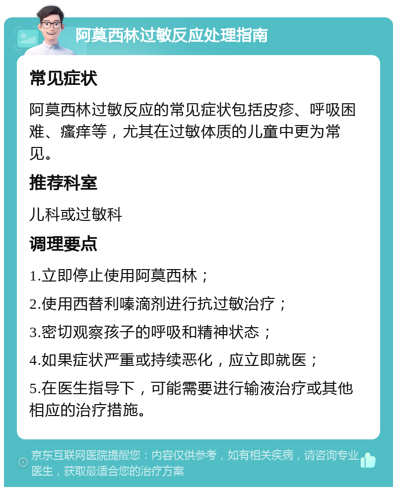 阿莫西林过敏反应处理指南 常见症状 阿莫西林过敏反应的常见症状包括皮疹、呼吸困难、瘙痒等，尤其在过敏体质的儿童中更为常见。 推荐科室 儿科或过敏科 调理要点 1.立即停止使用阿莫西林； 2.使用西替利嗪滴剂进行抗过敏治疗； 3.密切观察孩子的呼吸和精神状态； 4.如果症状严重或持续恶化，应立即就医； 5.在医生指导下，可能需要进行输液治疗或其他相应的治疗措施。