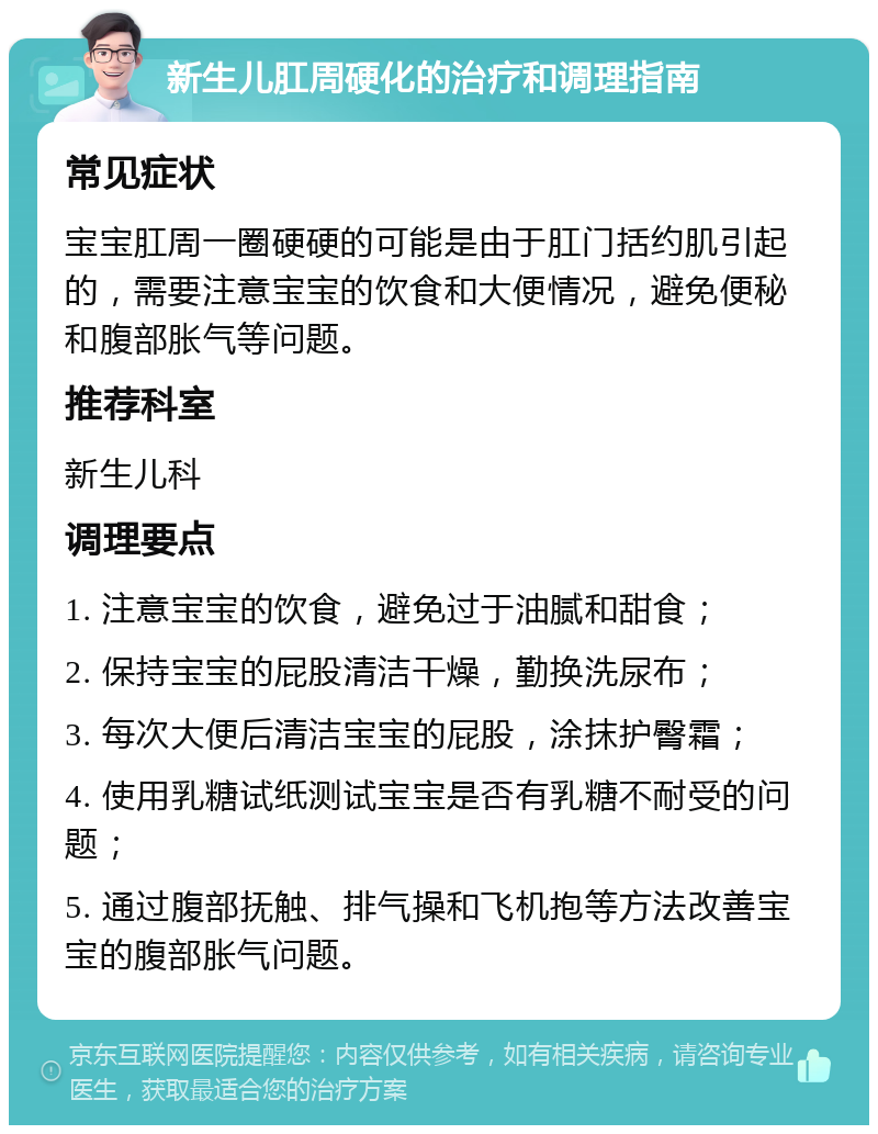 新生儿肛周硬化的治疗和调理指南 常见症状 宝宝肛周一圈硬硬的可能是由于肛门括约肌引起的，需要注意宝宝的饮食和大便情况，避免便秘和腹部胀气等问题。 推荐科室 新生儿科 调理要点 1. 注意宝宝的饮食，避免过于油腻和甜食； 2. 保持宝宝的屁股清洁干燥，勤换洗尿布； 3. 每次大便后清洁宝宝的屁股，涂抹护臀霜； 4. 使用乳糖试纸测试宝宝是否有乳糖不耐受的问题； 5. 通过腹部抚触、排气操和飞机抱等方法改善宝宝的腹部胀气问题。