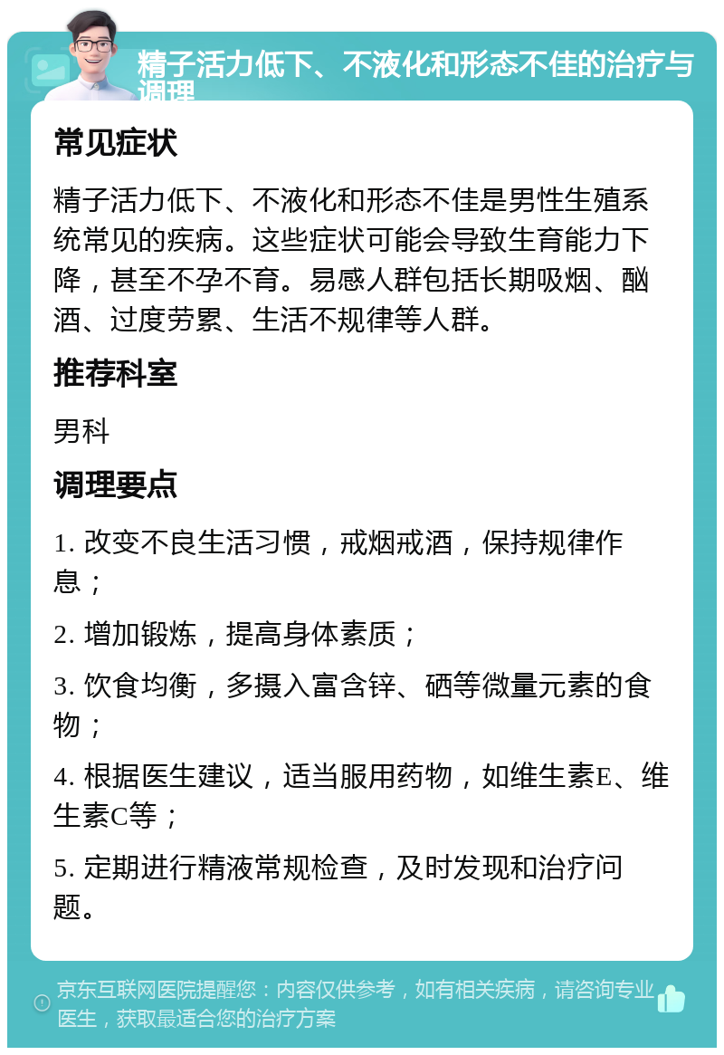 精子活力低下、不液化和形态不佳的治疗与调理 常见症状 精子活力低下、不液化和形态不佳是男性生殖系统常见的疾病。这些症状可能会导致生育能力下降，甚至不孕不育。易感人群包括长期吸烟、酗酒、过度劳累、生活不规律等人群。 推荐科室 男科 调理要点 1. 改变不良生活习惯，戒烟戒酒，保持规律作息； 2. 增加锻炼，提高身体素质； 3. 饮食均衡，多摄入富含锌、硒等微量元素的食物； 4. 根据医生建议，适当服用药物，如维生素E、维生素C等； 5. 定期进行精液常规检查，及时发现和治疗问题。