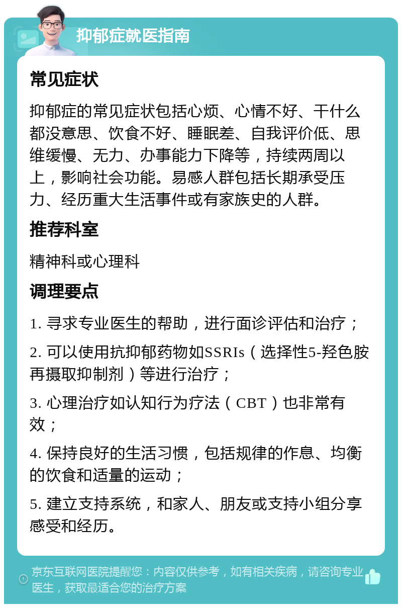 抑郁症就医指南 常见症状 抑郁症的常见症状包括心烦、心情不好、干什么都没意思、饮食不好、睡眠差、自我评价低、思维缓慢、无力、办事能力下降等，持续两周以上，影响社会功能。易感人群包括长期承受压力、经历重大生活事件或有家族史的人群。 推荐科室 精神科或心理科 调理要点 1. 寻求专业医生的帮助，进行面诊评估和治疗； 2. 可以使用抗抑郁药物如SSRIs（选择性5-羟色胺再摄取抑制剂）等进行治疗； 3. 心理治疗如认知行为疗法（CBT）也非常有效； 4. 保持良好的生活习惯，包括规律的作息、均衡的饮食和适量的运动； 5. 建立支持系统，和家人、朋友或支持小组分享感受和经历。