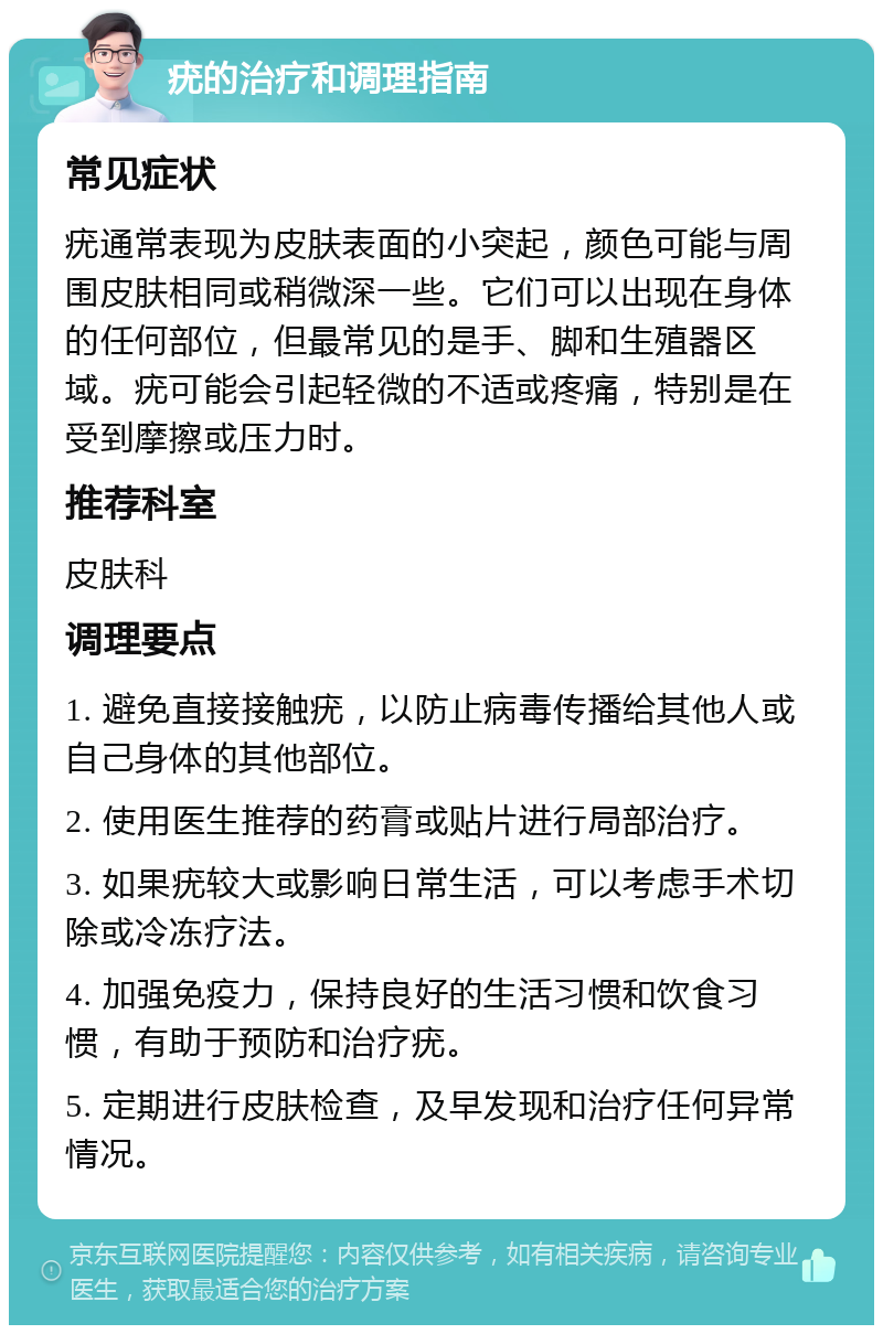 疣的治疗和调理指南 常见症状 疣通常表现为皮肤表面的小突起，颜色可能与周围皮肤相同或稍微深一些。它们可以出现在身体的任何部位，但最常见的是手、脚和生殖器区域。疣可能会引起轻微的不适或疼痛，特别是在受到摩擦或压力时。 推荐科室 皮肤科 调理要点 1. 避免直接接触疣，以防止病毒传播给其他人或自己身体的其他部位。 2. 使用医生推荐的药膏或贴片进行局部治疗。 3. 如果疣较大或影响日常生活，可以考虑手术切除或冷冻疗法。 4. 加强免疫力，保持良好的生活习惯和饮食习惯，有助于预防和治疗疣。 5. 定期进行皮肤检查，及早发现和治疗任何异常情况。