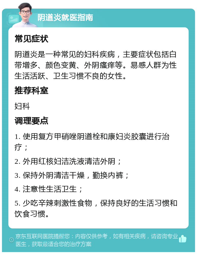 阴道炎就医指南 常见症状 阴道炎是一种常见的妇科疾病，主要症状包括白带增多、颜色变黄、外阴瘙痒等。易感人群为性生活活跃、卫生习惯不良的女性。 推荐科室 妇科 调理要点 1. 使用复方甲硝唑阴道栓和康妇炎胶囊进行治疗； 2. 外用红核妇洁洗液清洁外阴； 3. 保持外阴清洁干燥，勤换内裤； 4. 注意性生活卫生； 5. 少吃辛辣刺激性食物，保持良好的生活习惯和饮食习惯。