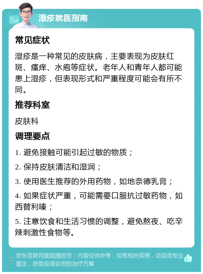 湿疹就医指南 常见症状 湿疹是一种常见的皮肤病，主要表现为皮肤红斑、瘙痒、水疱等症状。老年人和青年人都可能患上湿疹，但表现形式和严重程度可能会有所不同。 推荐科室 皮肤科 调理要点 1. 避免接触可能引起过敏的物质； 2. 保持皮肤清洁和湿润； 3. 使用医生推荐的外用药物，如地奈德乳膏； 4. 如果症状严重，可能需要口服抗过敏药物，如西替利嗪； 5. 注意饮食和生活习惯的调整，避免熬夜、吃辛辣刺激性食物等。