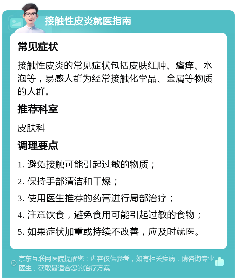 接触性皮炎就医指南 常见症状 接触性皮炎的常见症状包括皮肤红肿、瘙痒、水泡等，易感人群为经常接触化学品、金属等物质的人群。 推荐科室 皮肤科 调理要点 1. 避免接触可能引起过敏的物质； 2. 保持手部清洁和干燥； 3. 使用医生推荐的药膏进行局部治疗； 4. 注意饮食，避免食用可能引起过敏的食物； 5. 如果症状加重或持续不改善，应及时就医。