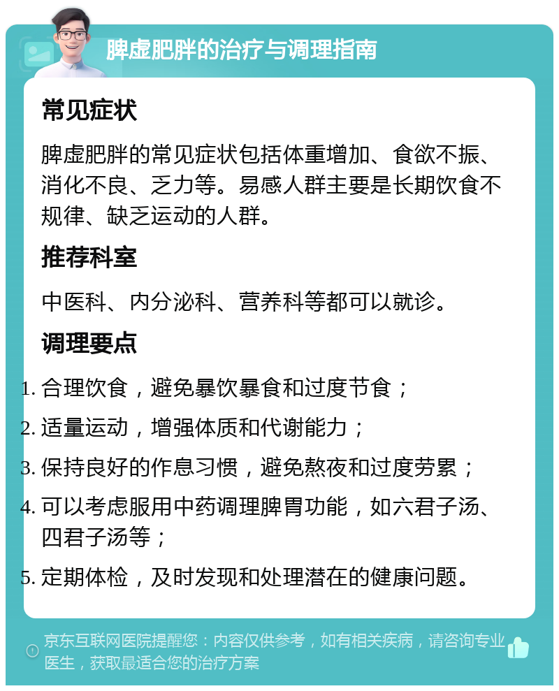 脾虚肥胖的治疗与调理指南 常见症状 脾虚肥胖的常见症状包括体重增加、食欲不振、消化不良、乏力等。易感人群主要是长期饮食不规律、缺乏运动的人群。 推荐科室 中医科、内分泌科、营养科等都可以就诊。 调理要点 合理饮食，避免暴饮暴食和过度节食； 适量运动，增强体质和代谢能力； 保持良好的作息习惯，避免熬夜和过度劳累； 可以考虑服用中药调理脾胃功能，如六君子汤、四君子汤等； 定期体检，及时发现和处理潜在的健康问题。