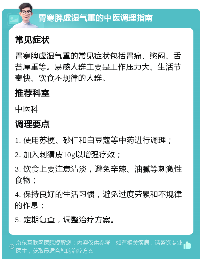 胃寒脾虚湿气重的中医调理指南 常见症状 胃寒脾虚湿气重的常见症状包括胃痛、憋闷、舌苔厚重等。易感人群主要是工作压力大、生活节奏快、饮食不规律的人群。 推荐科室 中医科 调理要点 1. 使用苏梗、砂仁和白豆蔻等中药进行调理； 2. 加入刺猬皮10g以增强疗效； 3. 饮食上要注意清淡，避免辛辣、油腻等刺激性食物； 4. 保持良好的生活习惯，避免过度劳累和不规律的作息； 5. 定期复查，调整治疗方案。