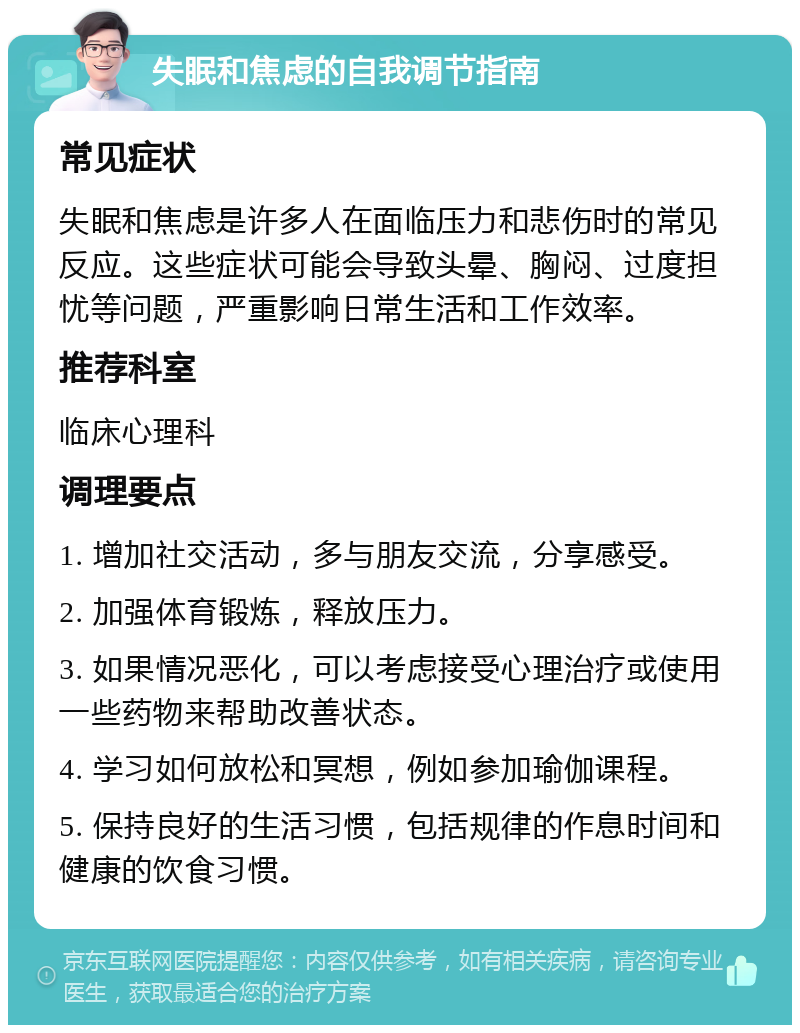 失眠和焦虑的自我调节指南 常见症状 失眠和焦虑是许多人在面临压力和悲伤时的常见反应。这些症状可能会导致头晕、胸闷、过度担忧等问题，严重影响日常生活和工作效率。 推荐科室 临床心理科 调理要点 1. 增加社交活动，多与朋友交流，分享感受。 2. 加强体育锻炼，释放压力。 3. 如果情况恶化，可以考虑接受心理治疗或使用一些药物来帮助改善状态。 4. 学习如何放松和冥想，例如参加瑜伽课程。 5. 保持良好的生活习惯，包括规律的作息时间和健康的饮食习惯。