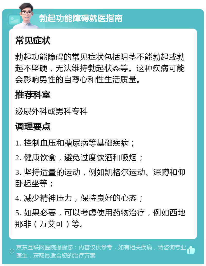 勃起功能障碍就医指南 常见症状 勃起功能障碍的常见症状包括阴茎不能勃起或勃起不坚硬，无法维持勃起状态等。这种疾病可能会影响男性的自尊心和性生活质量。 推荐科室 泌尿外科或男科专科 调理要点 1. 控制血压和糖尿病等基础疾病； 2. 健康饮食，避免过度饮酒和吸烟； 3. 坚持适量的运动，例如凯格尔运动、深蹲和仰卧起坐等； 4. 减少精神压力，保持良好的心态； 5. 如果必要，可以考虑使用药物治疗，例如西地那非（万艾可）等。