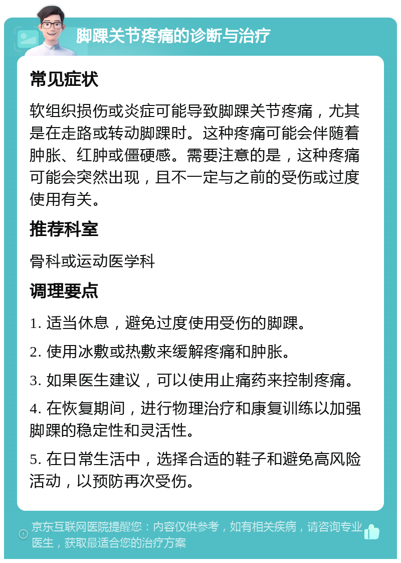 脚踝关节疼痛的诊断与治疗 常见症状 软组织损伤或炎症可能导致脚踝关节疼痛，尤其是在走路或转动脚踝时。这种疼痛可能会伴随着肿胀、红肿或僵硬感。需要注意的是，这种疼痛可能会突然出现，且不一定与之前的受伤或过度使用有关。 推荐科室 骨科或运动医学科 调理要点 1. 适当休息，避免过度使用受伤的脚踝。 2. 使用冰敷或热敷来缓解疼痛和肿胀。 3. 如果医生建议，可以使用止痛药来控制疼痛。 4. 在恢复期间，进行物理治疗和康复训练以加强脚踝的稳定性和灵活性。 5. 在日常生活中，选择合适的鞋子和避免高风险活动，以预防再次受伤。