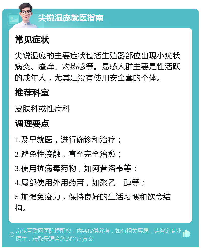 尖锐湿庞就医指南 常见症状 尖锐湿庞的主要症状包括生殖器部位出现小疣状病变、瘙痒、灼热感等。易感人群主要是性活跃的成年人，尤其是没有使用安全套的个体。 推荐科室 皮肤科或性病科 调理要点 1.及早就医，进行确诊和治疗； 2.避免性接触，直至完全治愈； 3.使用抗病毒药物，如阿昔洛韦等； 4.局部使用外用药膏，如聚乙二醇等； 5.加强免疫力，保持良好的生活习惯和饮食结构。