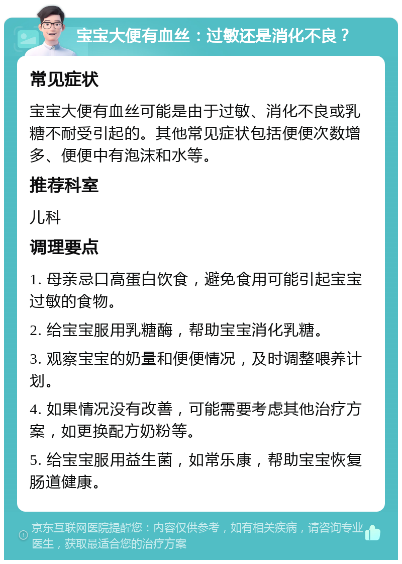 宝宝大便有血丝：过敏还是消化不良？ 常见症状 宝宝大便有血丝可能是由于过敏、消化不良或乳糖不耐受引起的。其他常见症状包括便便次数增多、便便中有泡沫和水等。 推荐科室 儿科 调理要点 1. 母亲忌口高蛋白饮食，避免食用可能引起宝宝过敏的食物。 2. 给宝宝服用乳糖酶，帮助宝宝消化乳糖。 3. 观察宝宝的奶量和便便情况，及时调整喂养计划。 4. 如果情况没有改善，可能需要考虑其他治疗方案，如更换配方奶粉等。 5. 给宝宝服用益生菌，如常乐康，帮助宝宝恢复肠道健康。