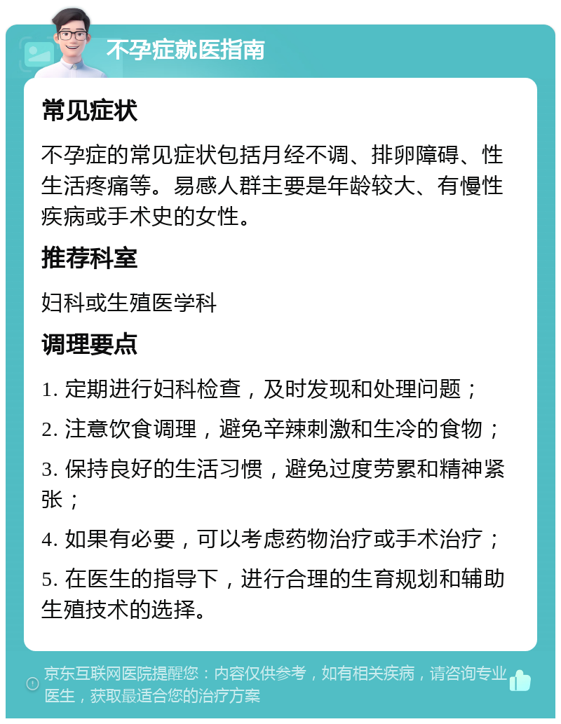 不孕症就医指南 常见症状 不孕症的常见症状包括月经不调、排卵障碍、性生活疼痛等。易感人群主要是年龄较大、有慢性疾病或手术史的女性。 推荐科室 妇科或生殖医学科 调理要点 1. 定期进行妇科检查，及时发现和处理问题； 2. 注意饮食调理，避免辛辣刺激和生冷的食物； 3. 保持良好的生活习惯，避免过度劳累和精神紧张； 4. 如果有必要，可以考虑药物治疗或手术治疗； 5. 在医生的指导下，进行合理的生育规划和辅助生殖技术的选择。