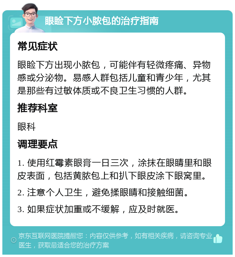 眼睑下方小脓包的治疗指南 常见症状 眼睑下方出现小脓包，可能伴有轻微疼痛、异物感或分泌物。易感人群包括儿童和青少年，尤其是那些有过敏体质或不良卫生习惯的人群。 推荐科室 眼科 调理要点 1. 使用红霉素眼膏一日三次，涂抹在眼睛里和眼皮表面，包括黄脓包上和扒下眼皮涂下眼窝里。 2. 注意个人卫生，避免揉眼睛和接触细菌。 3. 如果症状加重或不缓解，应及时就医。