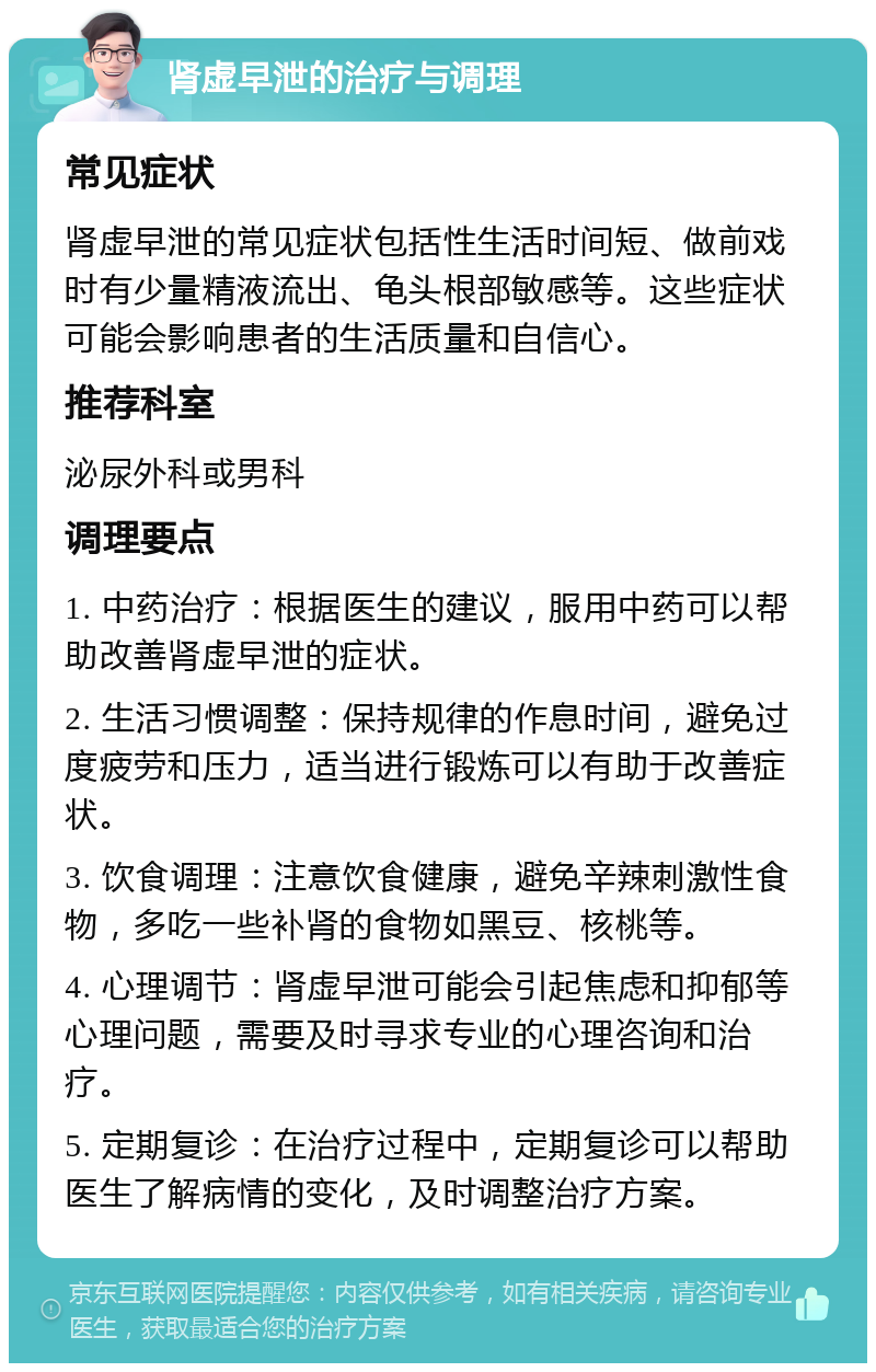 肾虚早泄的治疗与调理 常见症状 肾虚早泄的常见症状包括性生活时间短、做前戏时有少量精液流出、龟头根部敏感等。这些症状可能会影响患者的生活质量和自信心。 推荐科室 泌尿外科或男科 调理要点 1. 中药治疗：根据医生的建议，服用中药可以帮助改善肾虚早泄的症状。 2. 生活习惯调整：保持规律的作息时间，避免过度疲劳和压力，适当进行锻炼可以有助于改善症状。 3. 饮食调理：注意饮食健康，避免辛辣刺激性食物，多吃一些补肾的食物如黑豆、核桃等。 4. 心理调节：肾虚早泄可能会引起焦虑和抑郁等心理问题，需要及时寻求专业的心理咨询和治疗。 5. 定期复诊：在治疗过程中，定期复诊可以帮助医生了解病情的变化，及时调整治疗方案。