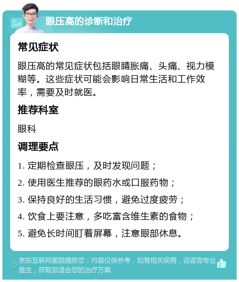 眼压高的诊断和治疗 常见症状 眼压高的常见症状包括眼睛胀痛、头痛、视力模糊等。这些症状可能会影响日常生活和工作效率，需要及时就医。 推荐科室 眼科 调理要点 1. 定期检查眼压，及时发现问题； 2. 使用医生推荐的眼药水或口服药物； 3. 保持良好的生活习惯，避免过度疲劳； 4. 饮食上要注意，多吃富含维生素的食物； 5. 避免长时间盯着屏幕，注意眼部休息。