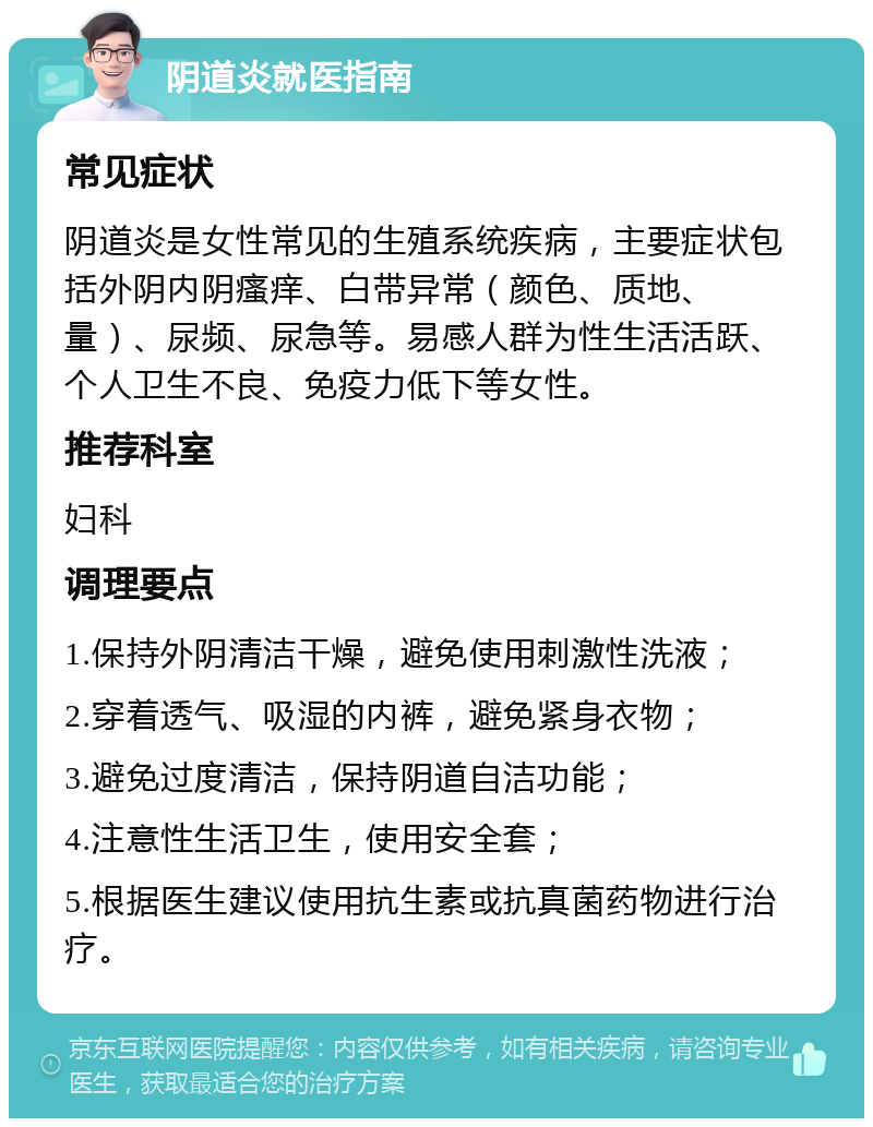 阴道炎就医指南 常见症状 阴道炎是女性常见的生殖系统疾病，主要症状包括外阴内阴瘙痒、白带异常（颜色、质地、量）、尿频、尿急等。易感人群为性生活活跃、个人卫生不良、免疫力低下等女性。 推荐科室 妇科 调理要点 1.保持外阴清洁干燥，避免使用刺激性洗液； 2.穿着透气、吸湿的内裤，避免紧身衣物； 3.避免过度清洁，保持阴道自洁功能； 4.注意性生活卫生，使用安全套； 5.根据医生建议使用抗生素或抗真菌药物进行治疗。