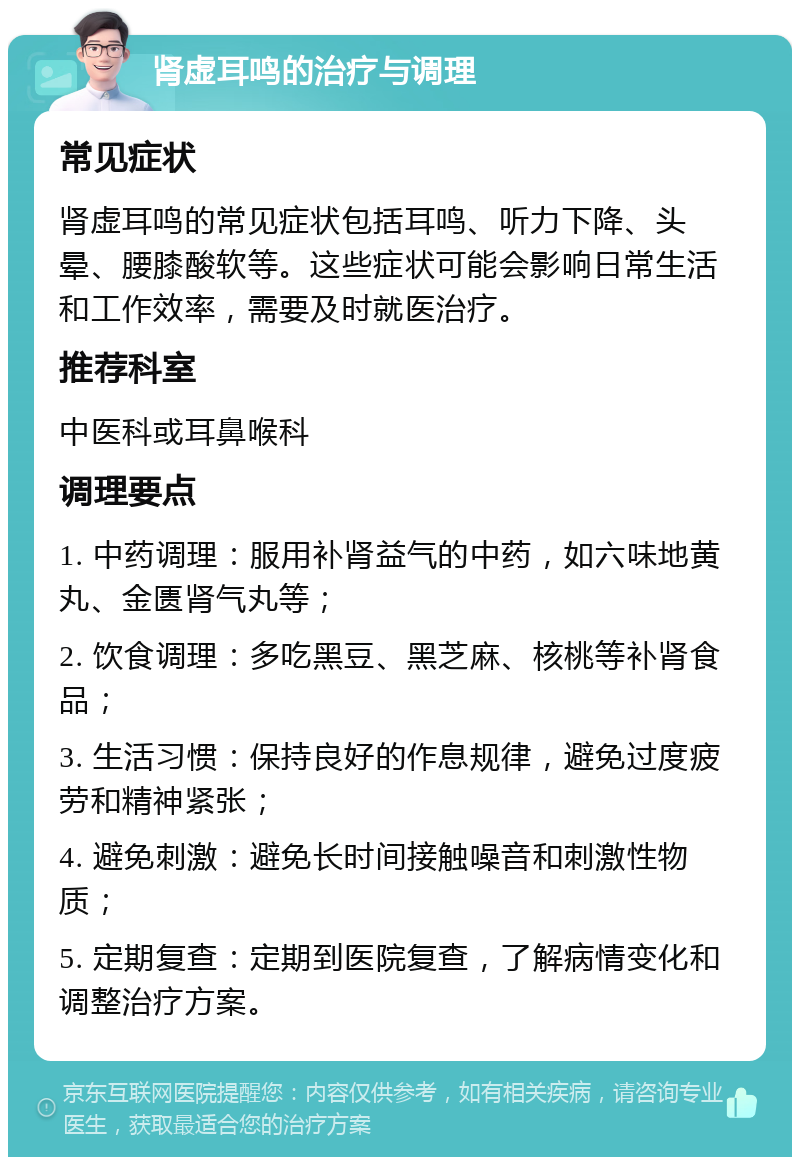 肾虚耳鸣的治疗与调理 常见症状 肾虚耳鸣的常见症状包括耳鸣、听力下降、头晕、腰膝酸软等。这些症状可能会影响日常生活和工作效率，需要及时就医治疗。 推荐科室 中医科或耳鼻喉科 调理要点 1. 中药调理：服用补肾益气的中药，如六味地黄丸、金匮肾气丸等； 2. 饮食调理：多吃黑豆、黑芝麻、核桃等补肾食品； 3. 生活习惯：保持良好的作息规律，避免过度疲劳和精神紧张； 4. 避免刺激：避免长时间接触噪音和刺激性物质； 5. 定期复查：定期到医院复查，了解病情变化和调整治疗方案。