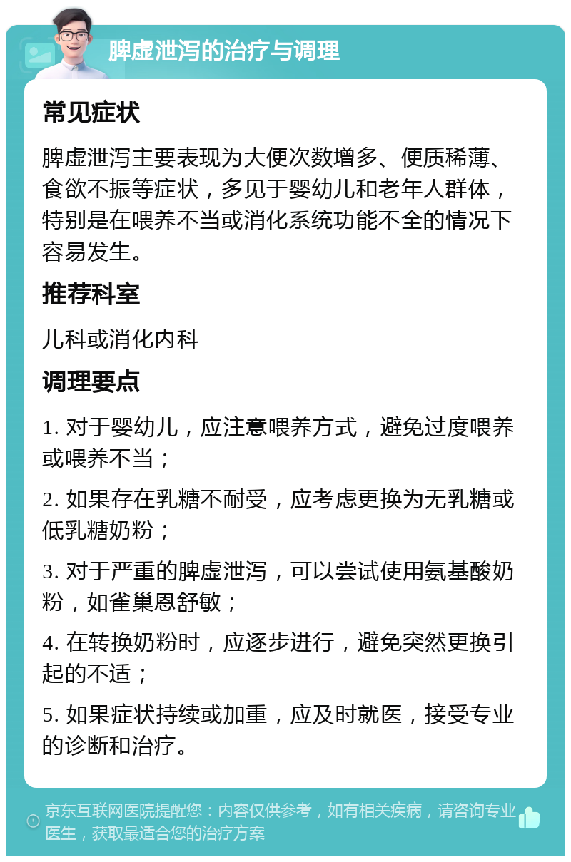 脾虚泄泻的治疗与调理 常见症状 脾虚泄泻主要表现为大便次数增多、便质稀薄、食欲不振等症状，多见于婴幼儿和老年人群体，特别是在喂养不当或消化系统功能不全的情况下容易发生。 推荐科室 儿科或消化内科 调理要点 1. 对于婴幼儿，应注意喂养方式，避免过度喂养或喂养不当； 2. 如果存在乳糖不耐受，应考虑更换为无乳糖或低乳糖奶粉； 3. 对于严重的脾虚泄泻，可以尝试使用氨基酸奶粉，如雀巢恩舒敏； 4. 在转换奶粉时，应逐步进行，避免突然更换引起的不适； 5. 如果症状持续或加重，应及时就医，接受专业的诊断和治疗。