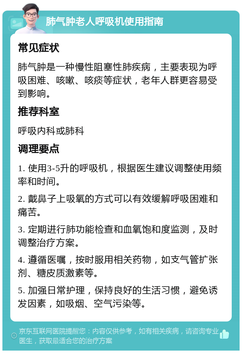 肺气肿老人呼吸机使用指南 常见症状 肺气肿是一种慢性阻塞性肺疾病，主要表现为呼吸困难、咳嗽、咳痰等症状，老年人群更容易受到影响。 推荐科室 呼吸内科或肺科 调理要点 1. 使用3-5升的呼吸机，根据医生建议调整使用频率和时间。 2. 戴鼻子上吸氧的方式可以有效缓解呼吸困难和痛苦。 3. 定期进行肺功能检查和血氧饱和度监测，及时调整治疗方案。 4. 遵循医嘱，按时服用相关药物，如支气管扩张剂、糖皮质激素等。 5. 加强日常护理，保持良好的生活习惯，避免诱发因素，如吸烟、空气污染等。