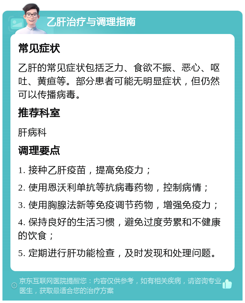 乙肝治疗与调理指南 常见症状 乙肝的常见症状包括乏力、食欲不振、恶心、呕吐、黄疸等。部分患者可能无明显症状，但仍然可以传播病毒。 推荐科室 肝病科 调理要点 1. 接种乙肝疫苗，提高免疫力； 2. 使用恩沃利单抗等抗病毒药物，控制病情； 3. 使用胸腺法新等免疫调节药物，增强免疫力； 4. 保持良好的生活习惯，避免过度劳累和不健康的饮食； 5. 定期进行肝功能检查，及时发现和处理问题。