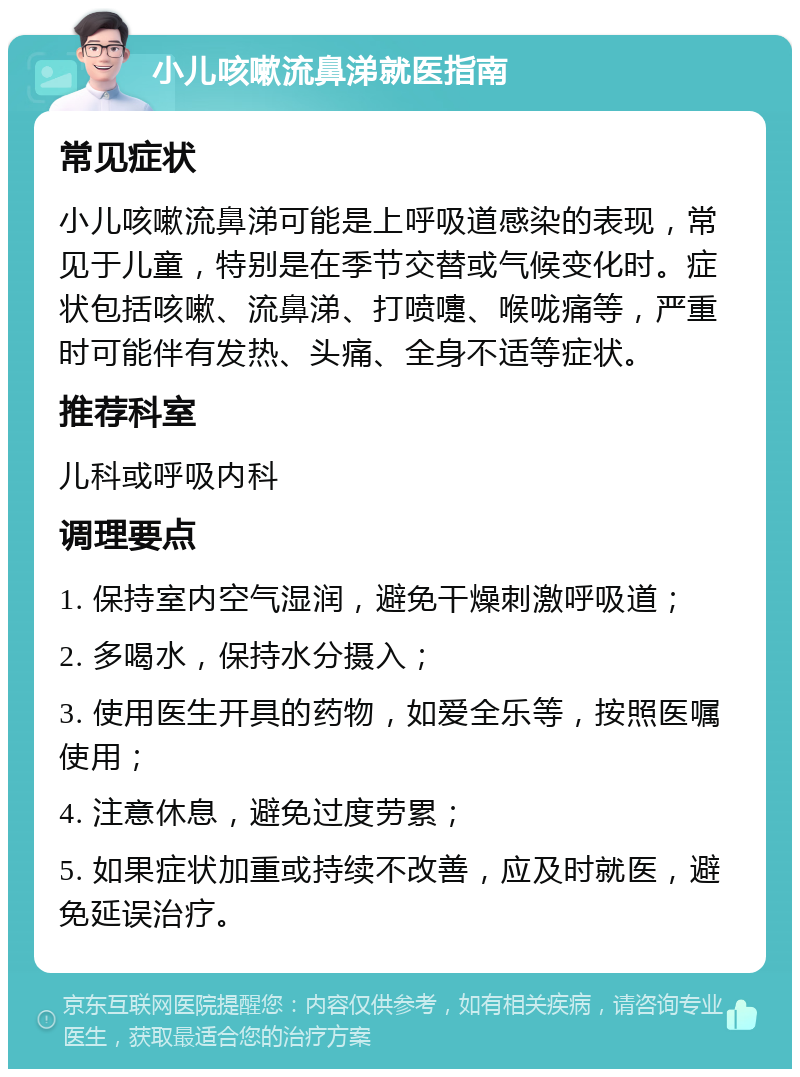 小儿咳嗽流鼻涕就医指南 常见症状 小儿咳嗽流鼻涕可能是上呼吸道感染的表现，常见于儿童，特别是在季节交替或气候变化时。症状包括咳嗽、流鼻涕、打喷嚏、喉咙痛等，严重时可能伴有发热、头痛、全身不适等症状。 推荐科室 儿科或呼吸内科 调理要点 1. 保持室内空气湿润，避免干燥刺激呼吸道； 2. 多喝水，保持水分摄入； 3. 使用医生开具的药物，如爱全乐等，按照医嘱使用； 4. 注意休息，避免过度劳累； 5. 如果症状加重或持续不改善，应及时就医，避免延误治疗。