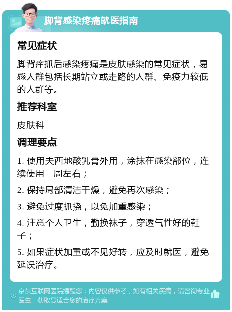 脚背感染疼痛就医指南 常见症状 脚背痒抓后感染疼痛是皮肤感染的常见症状，易感人群包括长期站立或走路的人群、免疫力较低的人群等。 推荐科室 皮肤科 调理要点 1. 使用夫西地酸乳膏外用，涂抹在感染部位，连续使用一周左右； 2. 保持局部清洁干燥，避免再次感染； 3. 避免过度抓挠，以免加重感染； 4. 注意个人卫生，勤换袜子，穿透气性好的鞋子； 5. 如果症状加重或不见好转，应及时就医，避免延误治疗。