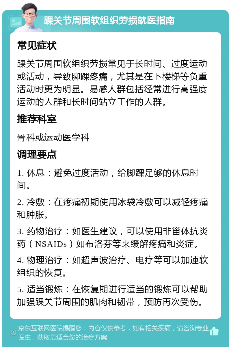 踝关节周围软组织劳损就医指南 常见症状 踝关节周围软组织劳损常见于长时间、过度运动或活动，导致脚踝疼痛，尤其是在下楼梯等负重活动时更为明显。易感人群包括经常进行高强度运动的人群和长时间站立工作的人群。 推荐科室 骨科或运动医学科 调理要点 1. 休息：避免过度活动，给脚踝足够的休息时间。 2. 冷敷：在疼痛初期使用冰袋冷敷可以减轻疼痛和肿胀。 3. 药物治疗：如医生建议，可以使用非甾体抗炎药（NSAIDs）如布洛芬等来缓解疼痛和炎症。 4. 物理治疗：如超声波治疗、电疗等可以加速软组织的恢复。 5. 适当锻炼：在恢复期进行适当的锻炼可以帮助加强踝关节周围的肌肉和韧带，预防再次受伤。