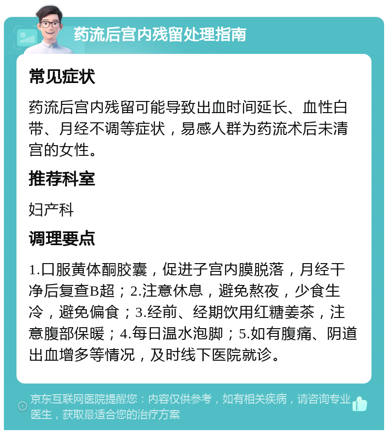 药流后宫内残留处理指南 常见症状 药流后宫内残留可能导致出血时间延长、血性白带、月经不调等症状，易感人群为药流术后未清宫的女性。 推荐科室 妇产科 调理要点 1.口服黄体酮胶囊，促进子宫内膜脱落，月经干净后复查B超；2.注意休息，避免熬夜，少食生冷，避免偏食；3.经前、经期饮用红糖姜茶，注意腹部保暖；4.每日温水泡脚；5.如有腹痛、阴道出血增多等情况，及时线下医院就诊。